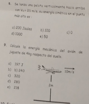 Se lanza una pelota verticalmente hacia arriba
con V_0=20m/s , su energía cinética en el punto
más alto es :
a) 200 Joules b) 100
c) 0
d) 1000 e) 50
9. Calcule la energía mecánica del avión de
juguete de 4kg respecto del suelo.
c) 197 J
b) b) 240
c) 320
d) 280
e) 218
10