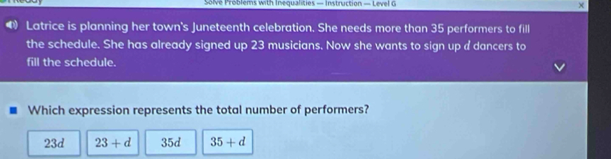 Solve Problems with Inequalities — Instruction — Level G ×
④ Latrice is planning her town's Juneteenth celebration. She needs more than 35 performers to fill
the schedule. She has already signed up 23 musicians. Now she wants to sign up a dancers to
fill the schedule.
Which expression represents the total number of performers?
23d 23+d 35d 35+d