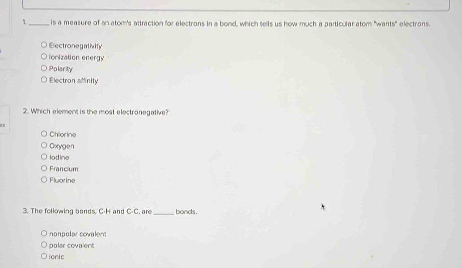 1._ is a measure of an atom's attraction for electrons in a bond, which tells us how much a particular atom "wants" electrons.
Electronegativity
Ionization energy
Polarity
Electron affinity
2. Which element is the most electronegative?
05
Chlorine
Oxygen
lodine
Francium
Fluorine
3. The following bonds, C-H and C-C, are _bonds.
nonpolar covalent
polar covalent
ionic