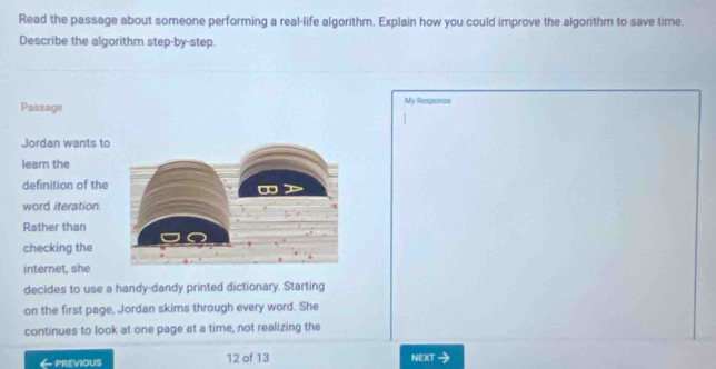 Read the passage about someone performing a real-life algorithm, Explain how you could improve the algorithm to save time. 
Describe the algorithm step-by-step. 
Passage My Response 
Jordan wants to 
learn the 
definition of the 
word iteration. 
Rather than 
checking the 
internet, she 
decides to use a handy-dandy printed dictionary. Starting 
on the first page, Jordan skims through every word. She 
continues to look at one page at a time, not realizing the 
6 PREVIOUS 12 of 13 NEX(T 、