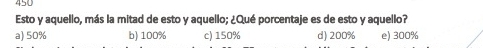 450
Esto y aquello, más la mitad de esto y aquello; ¿Qué porcentaje es de esto y aquello?
a) 50% b) 100% c) 150% d) 200% e) 300%