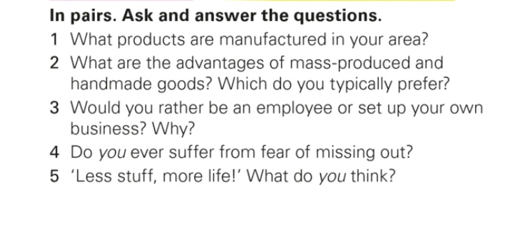 In pairs. Ask and answer the questions. 
1 What products are manufactured in your area? 
2 What are the advantages of mass-produced and 
handmade goods? Which do you typically prefer? 
3 Would you rather be an employee or set up your own 
business? Why? 
4 Do you ever suffer from fear of missing out? 
5 ‘Less stuff, more life!’ What do you think?