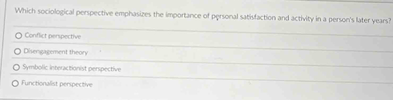 Which sociological perspective emphasizes the importance of pęrsonal satisfaction and activity in a person's later years?
Conflict perspective
Disengagement theory
Symbolic interactionist perspective
Functionalist perspective