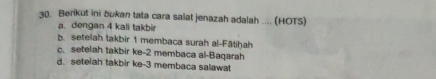 Berikut ini bukan tata cara salat jenazah adalah .... (HOTS)
a. dengan 4 kali takbir
b. setelah takbir 1 membaca surah al-Fātiḥah
c. setelah takbir ke- 2 membaca al-Baqarah
d. setelah takbir ke -3 membaca salawat