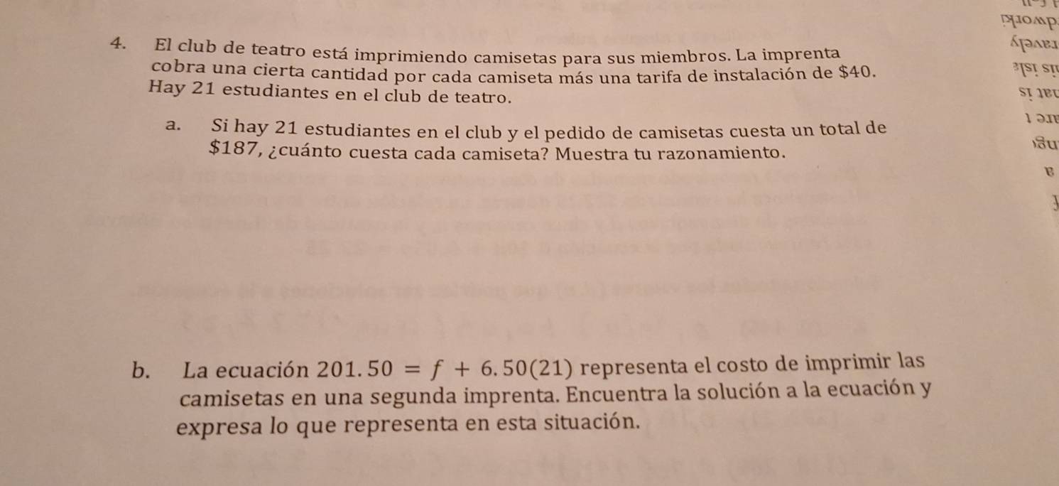 phomp 
Apabi 
4. El club de teatro está imprimiendo camisetas para sus miembros. La imprenta ³SịSI 
cobra una cierta cantidad por cada camiseta más una tarifa de instalación de $40. 
Hay 21 estudiantes en el club de teatro. 
SịIBU 
a. Si hay 21 estudiantes en el club y el pedido de camisetas cuesta un total de 
1 ən 
)u
$187, ¿cuánto cuesta cada camiseta? Muestra tu razonamiento. 
B 
b. La ecuación 201.50=f+6.50(21) representa el costo de imprimir las 
camisetas en una segunda imprenta. Encuentra la solución a la ecuación y 
expresa lo que representa en esta situación.