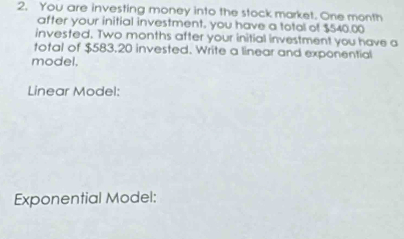 You are investing money into the stock market. One month
after your initial investment, you have a total of $540.00
invested. Two months after your initial investment you have a 
total of $583,20 invested. Write a linear and exponential 
model. 
Linear Model: 
Exponential Model: