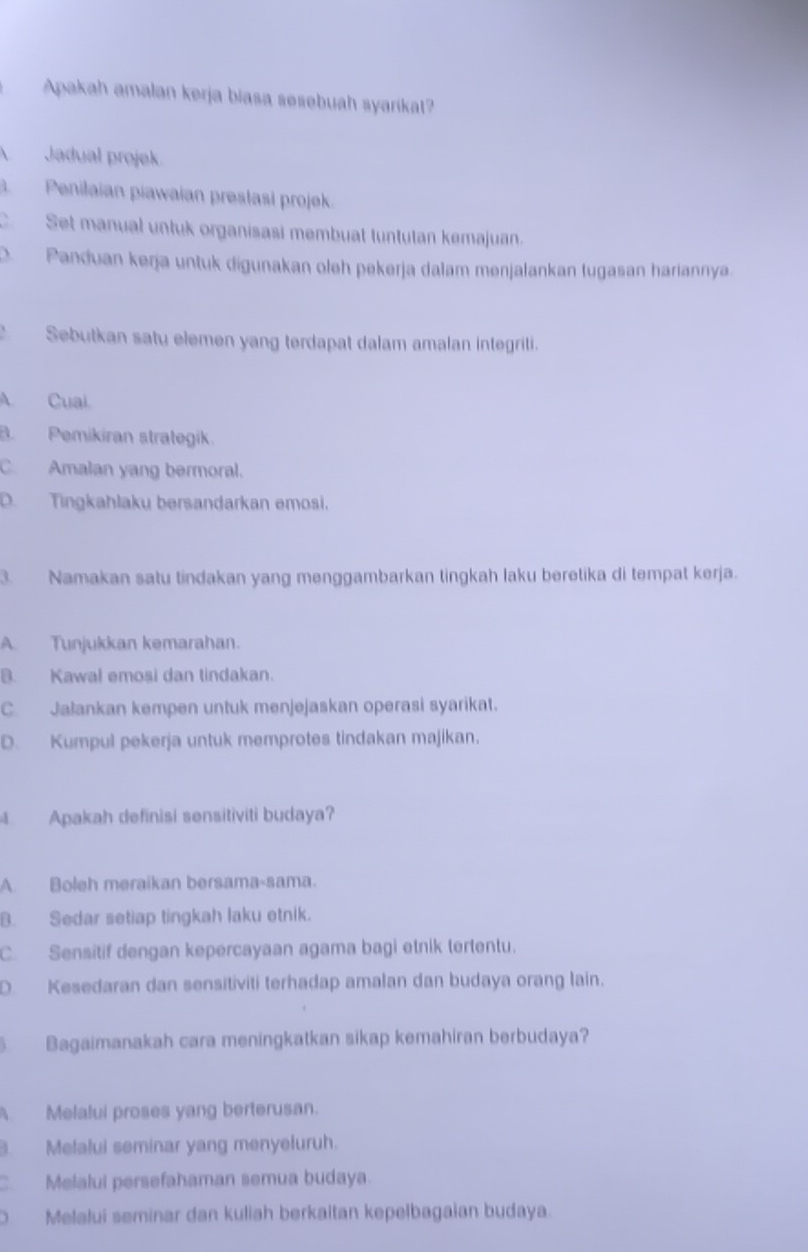 Apakah amalan kerja biasa sesebuah syarikat?
Jadual projek.
3. Penilaian piawaian prestasi projek.
C. Set manual untuk organisasi membuat tuntutan kemajuan.
D. Panduan kerja untuk digunakan oleh pekerja dalam menjalankan tugasan hariannya
Sebutkan satu elemen yang terdapat dalam amalan integriti.
A. Cuai.
B. Pemikiran strategik
C. Amalan yang bermoral.
D. Tingkahlaku bersandarkan emosi.
3. Namakan satu tindakan yang menggambarkan tingkah laku beretika di tempat kerja.
A. Tunjukkan kemarahan.
B. Kawal emosi dan tindakan.
C. Jałankan kempen untuk menjejaskan operasi syarikat.
D. Kumpul pekerja untuk memprotes tindakan majikan,
Apakah definisi sensitiviti budaya?
A. Boleh meraikan bersama-sama.
B. Sedar setiap tingkah laku etnik.
C. Sensitif dengan kepercayaan agama bagi etnik tertentu.
D. Kesedaran dan sensitiviti terhadap amalan dan budaya orang lain.
Bagaimanakah cara meningkatkan sikap kemahiran berbudaya?
Melalui proses yang berterusan.
. Melalui seminar yang menyeluruh.
C. Melalui persefahaman semua budaya.
O Melalui seminar dan kuliah berkaltan kepelbagaian budaya.