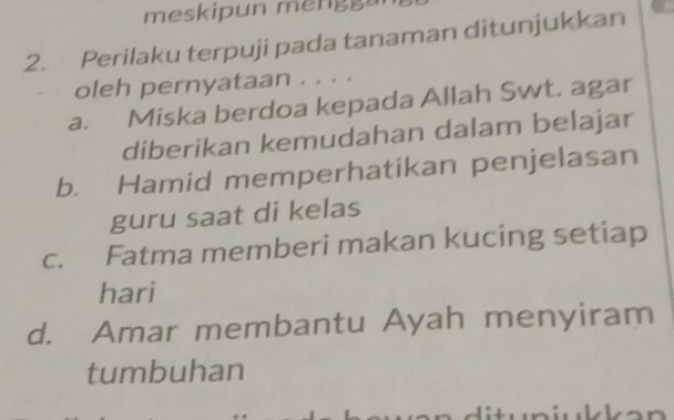 meskipun meng a
2. Perilaku terpuji pada tanaman ditunjukkan
oleh pernyataan . . . .
a. Miska berdoa kepada Allah Swt. agar
diberikan kemudahan dalam belajar
b. Hamid memperhatikan penjelasan
guru saat di kelas
c. Fatma memberi makan kucing setiap
hari
d. Amar membantu Ayah menyiram
tumbuhan