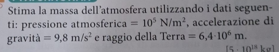 Stima la massa dell’atmosfera utilizzando i dati seguen- 
ti: pressione atmosferica =10^5N/m^2 , accelerazione di 
gravità =9,8m/s^2 e raggio della Terra =6,4· 10^6m.
[5· 10^(18)kg]