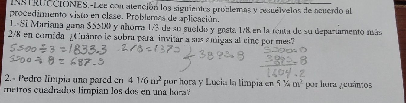 INSTRUCCIONES.-Lee con atención los siguientes problemas y resuélvelos de acuerdo al 
procedimiento visto en clase. Problemas de aplicación. 
1.-Si Mariana gana $5500 y ahorra 1/3 de su sueldo y gasta 1/& en la renta de su departamento más
2/8 en comida ¿Cuánto le sobra para invitar a sus amigas al cine por mes? 
2.- Pedro limpia una pared en 41/6m^2 por hora y Lucia la limpia en 5^3/_4m^2 por hora ¿cuántos 
metros cuadrados limpian los dos en una hora?