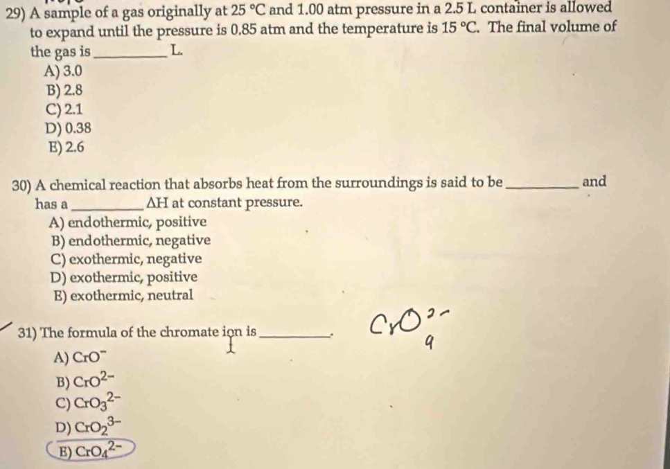 A sample of a gas originally at 25°C and 1.00 atm pressure in a 2.5 L container is allowed
to expand until the pressure is 0.85 atm and the temperature is 15°C. The final volume of
the gas is_ L.
A) 3.0
B) 2.8
C) 2.1
D) 0.38
E) 2.6
30) A chemical reaction that absorbs heat from the surroundings is said to be _and
has a_ ∆H at constant pressure.
A) endothermic, positive
B) endothermic, negative
C) exothermic, negative
D) exothermic, positive
E) exothermic, neutral
31) The formula of the chromate ion is_ .
A) CrO^-
B) CrO^(2-)
C) CrO_3^(2-)
D) CrO_2^(3-)
E) CrO_4^(2-)