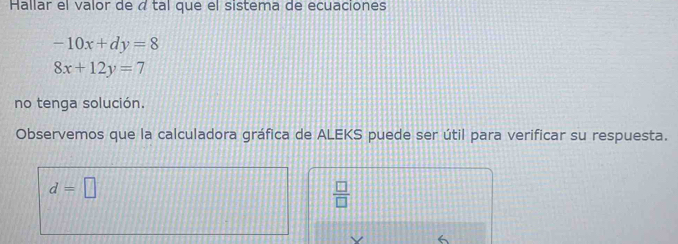 Hallar el valor de á tal que el sistema de ecuaciones
-10x+dy=8
8x+12y=7
no tenga solución.
Observemos que la calculadora gráfica de ALEKS puede ser útil para verificar su respuesta.
d=□
 □ /□  