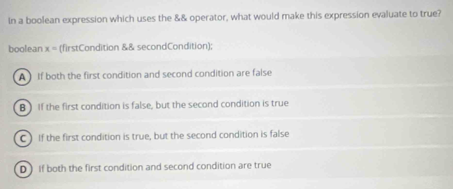 In a boolean expression which uses the && operator, what would make this expression evaluate to true?
boolean x= (firstCondition && secondCondition);
A ) If both the first condition and second condition are false
B If the first condition is false, but the second condition is true
C ) If the first condition is true, but the second condition is false
D If both the first condition and second condition are true