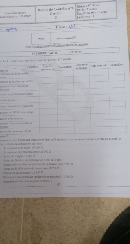 Lycée Sidi Hssine Devoir de Contrôle n°1 Nivcau :
3^(t=c) Eco 2 
Année Seolaire : 2024/2025 Gestion Prof :Mme Dhiab Souhir Durée : 2 heures 
B Coefficient : 4
= ates _Prénom :_ 
_ 
Note _. /20 
Tous les calculs justificatifs doivent figurer sur la copie 
PREMIERE PARTIE ……./ 5 points 
erci 
insfoérat 
miè 
cept 
acem 
alci 
rais 
Icul 
ckag 
sém 
enti 
cem 
niss 
herc 
rcic 
priqueterie Ben Mahmoud, spécialisée dans la fabrication et la commercialisation des briques à partir de 
ile, a réalisé les opérations suivantes : 
Acquisition d’un local : 50 000 D ; 
Acquisition des machines pour 25 000 D ; 
Achat de l’argile : 5 000 D . 
Achat de 50 titres de participation à 100 D le titre : 
Acquisition des divers équipements de bureau pour 3 500 D : 
Vente de 35 000 unités de briques pour 8 750 D ; 
Formation du personnel : 2 500 D ; 
Paiement d'une prime de rendement au personnel : 1 000 D , 
Acquisition d’un camion pour 22 000 D ; 
_ 
_
1/5
_