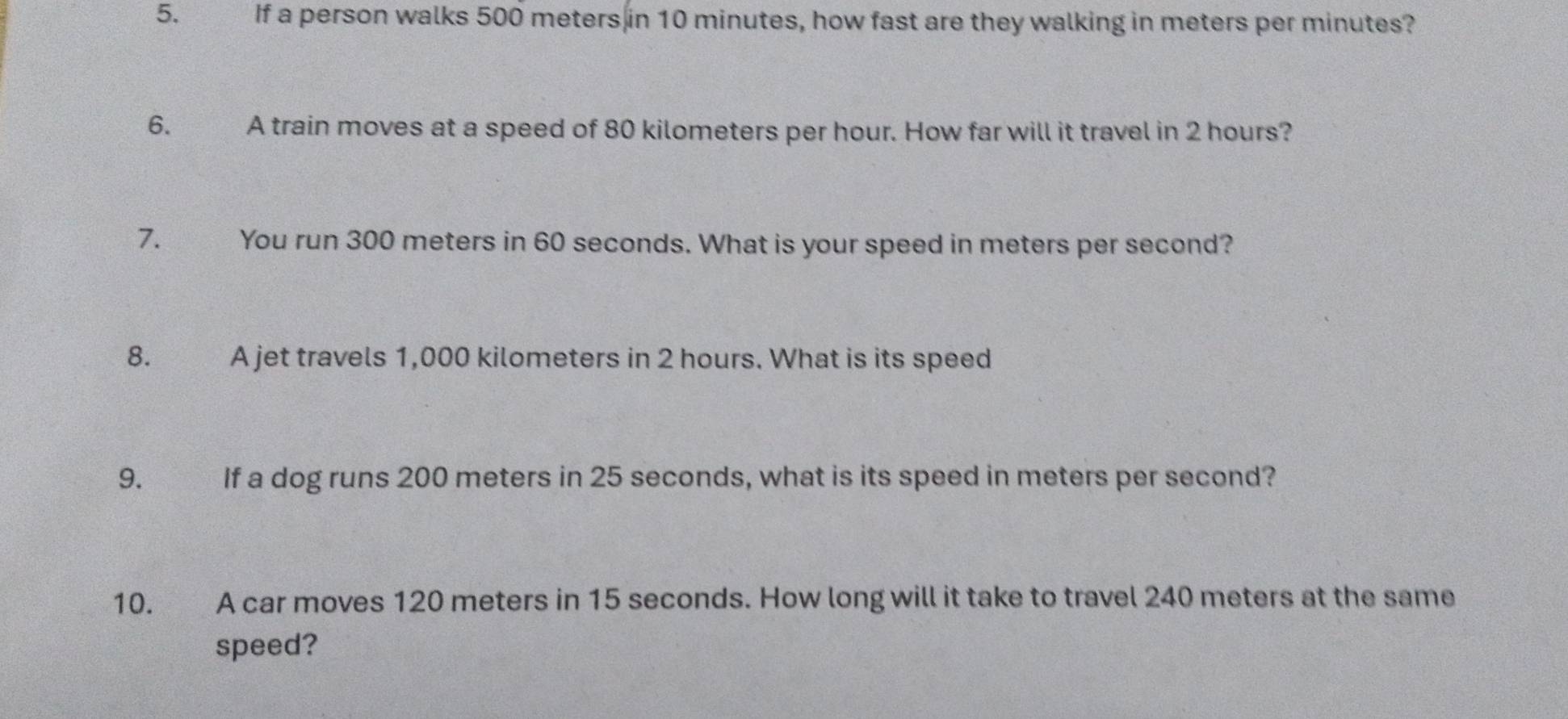 If a person walks 500 meters in 10 minutes, how fast are they walking in meters per minutes? 
6. A train moves at a speed of 80 kilometers per hour. How far will it travel in 2 hours? 
7. You run 300 meters in 60 seconds. What is your speed in meters per second? 
8. A jet travels 1,000 kilometers in 2 hours. What is its speed 
9. If a dog runs 200 meters in 25 seconds, what is its speed in meters per second? 
10. A car moves 120 meters in 15 seconds. How long will it take to travel 240 meters at the same 
speed?