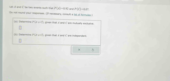 Let A and C be two events such that P(A)=0.92 and P(C)=0.07. 
Do not round your responses. (If necessary, consult a list of formulas.) 
(a) Determine P(/ ∪ C), given that A and C are mutually exclusive. 
(b) Determine P(A∪ C) ), given that A and C are independent. 
× 5