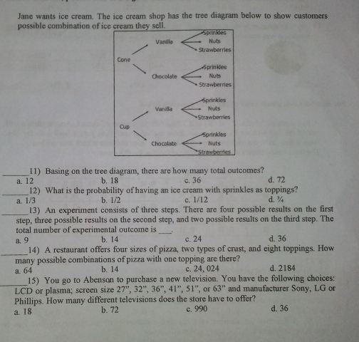 Jane wants ice cream. The ice cream shop has the tree diagram below to show customers
possible combination of ice cream they sell.
Sprinkies
Vanilia Nuts
Strawberries
Cone
Sprinkies
Chocolate Nuts
Strawbernes
rinkles
VanillaNots
wberries
Cup
Chocolate
11)  Basing on the tree diagram, there are how many total outcomes?
a. 12 b. 18 c. 36 d. 72
12)  What is the probability of having an ice cream with sprinkles as toppings?
a. 1/3 b. 1/2 c. 1/12 d. 4
13)  An experiment consists of three steps. There are four possible results on the first
step, three possible results on the second step, and two possible results on the third step. The
total number of experimental outcome is ,
a. 9 b. 14 c. 24 d. 36
14)  A restaurant offers four sizes of pizza, two types of crust, and eight toppings. How
many possible combinations of pizza with one topping are there?
a. 64 b. 14 c. 24,024 d. 2184
15)  You go to Abenson to purchase a new television. You have the following choices:
LCD or plasma; screen size 27° 32'' 36° 41° 51'' , or 63'' and manufacturer Sony, LG or
Phillips. How many different televisions does the store have to offer?
a, 18 b. 72 c. 990 d. 36