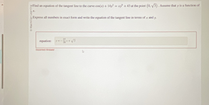 Find an equation of the tangent line to the curve cos (x)+14y^2=xy^9+43 at the point (0,sqrt(3)). Assume that y is a function of
x.
5 Express all numbers in exact form and write the equation of the tangent line in terms of x and y.
equation: y=- 27/28 x+sqrt(3)
Incorrect Answer