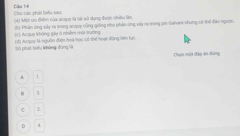 Cho các phát biểu sau:
(a) Một ưu điểm của acquy là tái sử dụng được nhiều lần.
(b) Phản ứng xảy ra trong acquy cũng giống như phản ứng xảy ra trong pin Galvani nhưng có thế đảo ngược.
(c) Acquy không gây ô nhiễm môi trường.
(d) Acquy là nguồn điện hoá học có thể hoạt động liên tục.
Số phát biểu không đúng là
Chọn một đáp án đúng
A 1.
B 3.
C 2.
D 4.