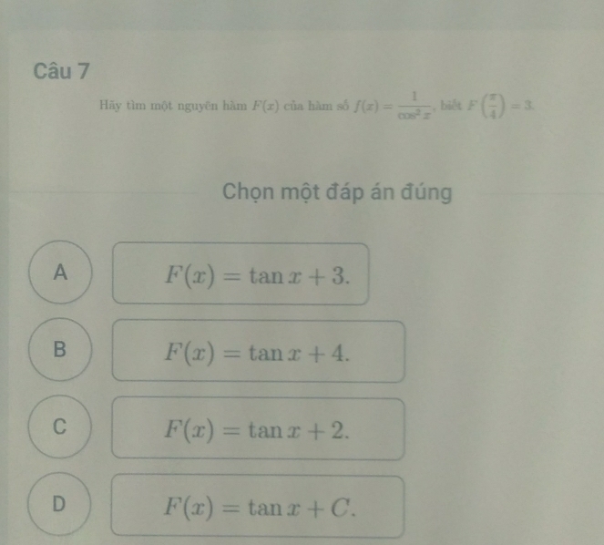 Hãy tìm một nguyēn hàm F(x) của hàm số f(x)= 1/cos^2x  , biết F( π /4 )=3
Chọn một đáp án đúng
A F(x)=tan x+3.
B F(x)=tan x+4.
C F(x)=tan x+2.
D F(x)=tan x+C.