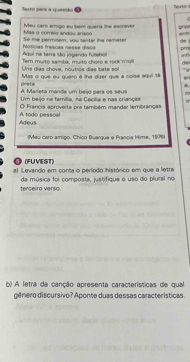 Texto para a questão Textos 
Meu caro amigo eu bem queria lhe escrever gripe 
Mas o correio andou arisco entr 
Se me permitem, vou tentar lhe remeter 
de 
Notícias frescas nesse disco 
pro 
Aqui na terra tão jogando futebol infl 
Tem muito samba, muito choro e rock'n'roll der 
Uns dias chove, noutros dias bate sol “in 
Mas o que eu quero é lhe dizer que a coisa aqui tá er 
preta , 
A Marieta manda um beijo para os seus 
m 
Um beijo na família, na Cecília e nas crianças 
in 
O Francis aproveita pra também mandar lembranças 
A todo pessoal 
Adeus 
(Meu caro amigo. Chico Buarque e Francis Hime, 1976) 
⑤ (FUVEST) 
a) Levando em conta o período histórico em que a letra 
da música foi composta, justifique o uso do plural no 
terceiro verso. 
b) A letra da canção apresenta características de qual 
gênero discursivo? Aponte duas dessas características.