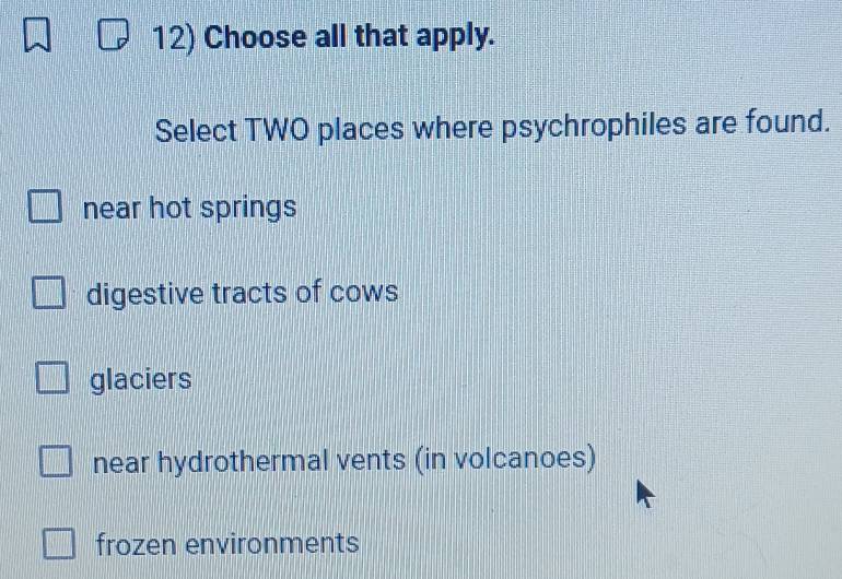 Choose all that apply.
Select TWO places where psychrophiles are found.
near hot springs
digestive tracts of cows
glaciers
near hydrothermal vents (in volcanoes)
frozen environments