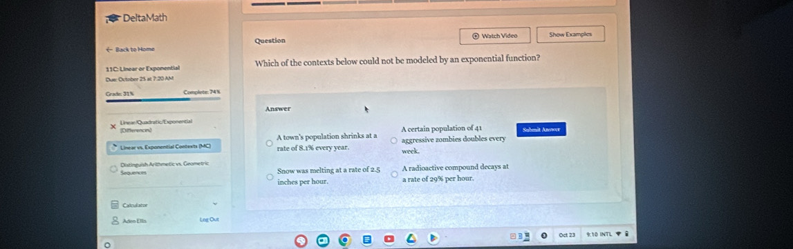 DeltaMath
- Back to Home Question ® Watch Video Show Examples
11C: Linear or Exponential Which of the contexts below could not be modeled by an exponential function?
Due: October 25 at 7:20 AM
Grade: 31% Complete: 74%
Answer
Linwar/Quadratic/Exponential
[Differences A certain population of 41 Subenit Answer
A town's population shrinks at a aggressive zombies doubles every
rate of 8.1% every year. week.
Distinguish Arithmetic vs. Geametric
Exquences Snow was melting at a rate of 2.5 A radioactive compound decays at
inches per hour. a rate of 29% per hour.
Calculator
Aden Ells Log Out
Oct 23