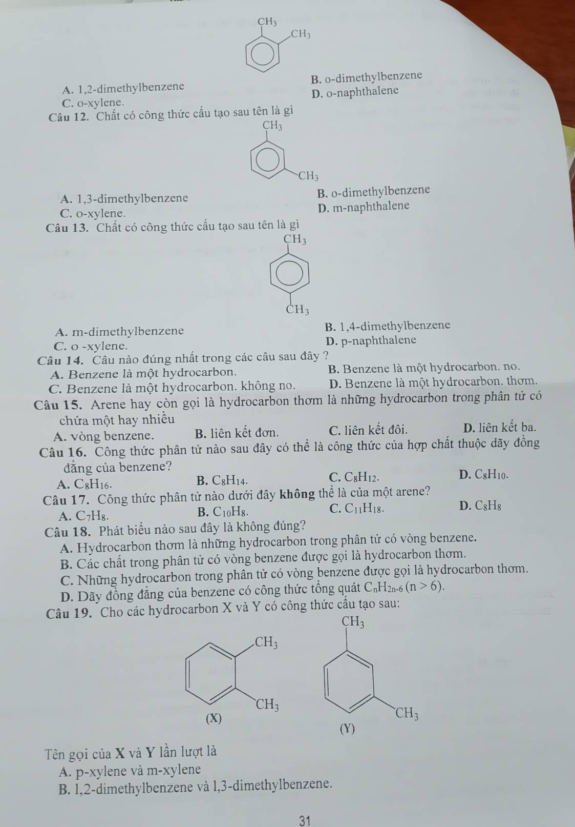 CH_3 .CH_3
A. 1,2-dimethylbenzene B. o-dimethylbenzene
C. o-xylene. D. o-naphthalene
Câu 12. Chất có công thức cấu tạo sau tên là gì
CH_3
CH_3
A. 1,3-dimethylbenzene B. o-dimethylbenzene
C. o-xylene. D. m-naphthalene
Câu 13. Chất có công thức cấu tạo sau tên là gì
CH_3
CH_3
A. m-dimethylbenzene B. 1,4-dimethylbenzene
C. o -xylene. D. p-naphthalene
Câu 14. Câu nào đúng nhất trong các câu sau đây ?
A. Benzene là một hydrocarbon. B. Benzene là một hydrocarbon. no.
C. Benzene là một hydrocarbon. không no. D. Benzene là một hydrocarbon. thơm.
Câu 15. Arene hay còn gọi là hydrocarbon thơm là những hydrocarbon trong phân tử có
chứa một hay nhiều
A. vòng benzene. B. liên kết đơn. C. liên kết đôi. D. liên kết ba.
Câu 16. Công thức phân tử nào sau đây có thể là công thức của hợp chất thuộc dãy đồng
đẳng của benzene?
A. C₈H16.
B. C_8H_14. C. C₈H12. D. C8H10.
Câu 17. Công thức phân tử nào dưới đây không thể là của một arene?
C. C_11H_18. D. C₈H₈
A. C_7H_8.
B. C_10H_8.
Câu 18. Phát biểu nào sau đây là không đúng?
A. Hydrocarbon thơm là những hydrocarbon trong phân tử có vòng benzene.
B. Các chất trong phân tử có vòng benzene được gọi là hydrocarbon thơm.
C. Những hydrocarbon trong phân tử có vòng benzene được gọi là hydrocarbon thơm.
D. Dãy đồng đăng của benzene có công thức tổng quát C_nH_2n-6(n>6).
Câu 19. Cho các hydrocarbon X và Y có công thức cầu tạo sau:
Tên gọi của X và Y lần lượt là
A. p-xylene và m-xylene
B. 1,2-dimethylbenzene và l,3-dimethylbenzene.
31