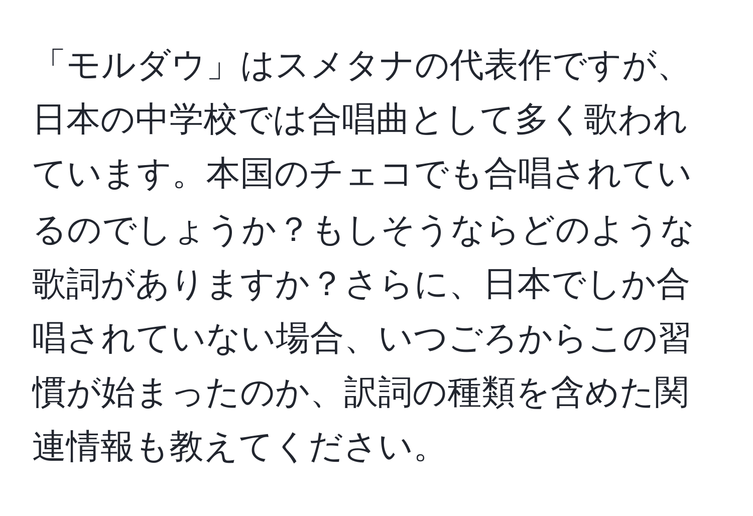 「モルダウ」はスメタナの代表作ですが、日本の中学校では合唱曲として多く歌われています。本国のチェコでも合唱されているのでしょうか？もしそうならどのような歌詞がありますか？さらに、日本でしか合唱されていない場合、いつごろからこの習慣が始まったのか、訳詞の種類を含めた関連情報も教えてください。