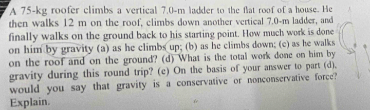 A 75-kg roofer climbs a vertical 7.0-m ladder to the flat roof of a house. He 
then walks 12 m on the roof, climbs down another vertical 7.0-m ladder, and 
finally walks on the ground back to his starting point. How much work is done 
on him by gravity (a) as he climbs up; (b) as he climbs down; (c) as he walks 
on the roof and on the ground? (d) What is the total work done on him by 
gravity during this round trip? (e) On the basis of your answer to part (d), 
would you say that gravity is a conservative or nonconservative force? 
Explain.