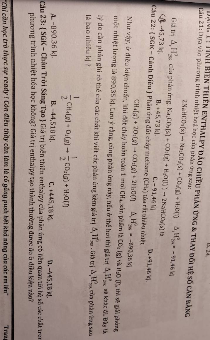 Dong 1: TinH BIEN THIÊN ENTHALPY đảO CHiềU PHản ứnG & tHAY đối hệ số cản bằng
Câu 21: Dựa vào phương trình nhiệt hoá học của phản ứng sau:
2NaHCO_3(s)to Na_2CO_3(s)+CO_2(g)+H_2O(l)△ _rH_(298)^0=-91,46kJ
Giá trị △ _rH_(298)^o của phản ứng: Na_2CO_3(s)+CO_2(g)+H_2O(l)to 2NaHCO_3(s)le
B.
A. -45,73 kJ. +45,73 kJ. C. - 91,46 kJ
D. +91,46kJ
Câu 22:  SGK - Cánh Diều  Phản ứng đốt cháy methane (CH_4) )  tỏa rất nhiều nhiệt
CH_4(g)+2O_2(g)to CO_2(g)+2H_2O(l) △ _rH_(298)^0=-890,36kJ
Như vậy, ở điều kiện chuẩn, khi đốt cháy hoàn toàn 1 mol CH_4 ,, sản phẩm là CO_2(g) và H_2O(l) ), thì sẽ giải phóng
một nhiệt lượng là 890,35 kJ. Lưu ý rằng, cũng phản ứng này, nếu ở thể hơi thì giá trị △ _rH_(298)^0 sẽ khác đi. Đây là
lý do cần phản ghi rõ thể của các chất khi viết các phản ứng kèm giá trị △ _rH_(298)^0. Giá trị △ _rH_(298)^0 của phản ứng sau
là bao nhiêu kJ ?
 1/2 CH_4(g)+O_2(g)to  1/2 CO_2(g)+H_2O(l)
A. −890.36 kJ. B. -44,518 kJ. C. +445,18 kJ. D. −445,18 kJ.
Câu 23:  SGK - Chân Trời Sáng Tạo  Giá trị biến thiên enthalpy của phản ứng có liên quan tới hệ số các chất tron
phương trình nhiệt hóa học không? Giá trị enthalpy tạo thành thường được đo ở điều kiện nào?
'Chi cần học trò thực sự ready ! Còn điều thầy cần làm là cố gắng push hết khả năng của các em lên''  Tran