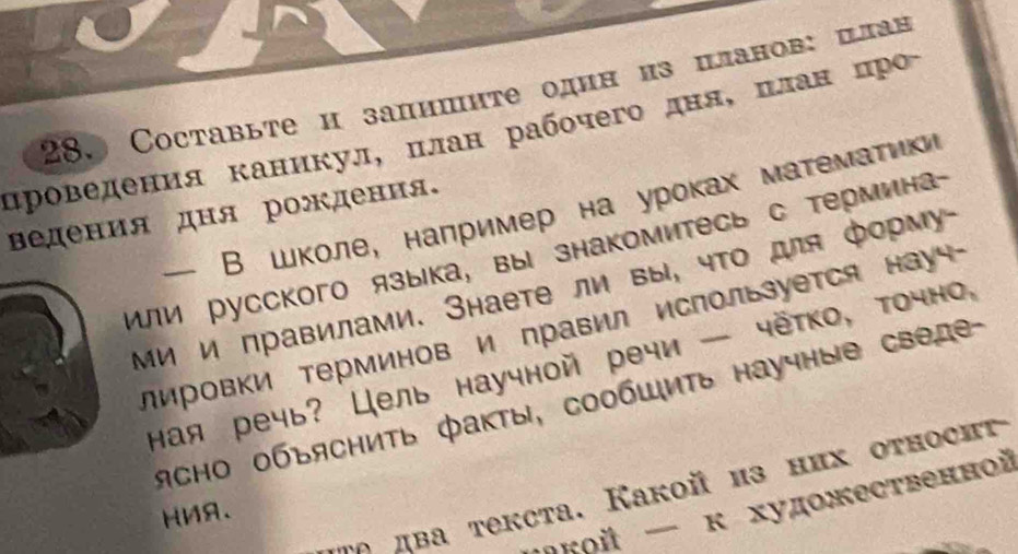 Coставыте и запишите один из πланов: Ιлан 
цроведения каникул, πлан рабοчего дняΒΚΒπланαίόοκцро 
ведения дня рождения。 - B ωколе, например на уроках матемατικ 
или русскoго языка, вы знакомитесь с термина- 
Ми и правилами. Знаете ли вы, чΤо для форму- 
лировки Τерминов и правил используется науч- 
ная речь? Цель научной речи — чётко, точно, 
ясно объяснить факты, сообшить научные сведе- 
ρ два текста. Какой из них относиτ 
кοй — κ художественной 
HMA、