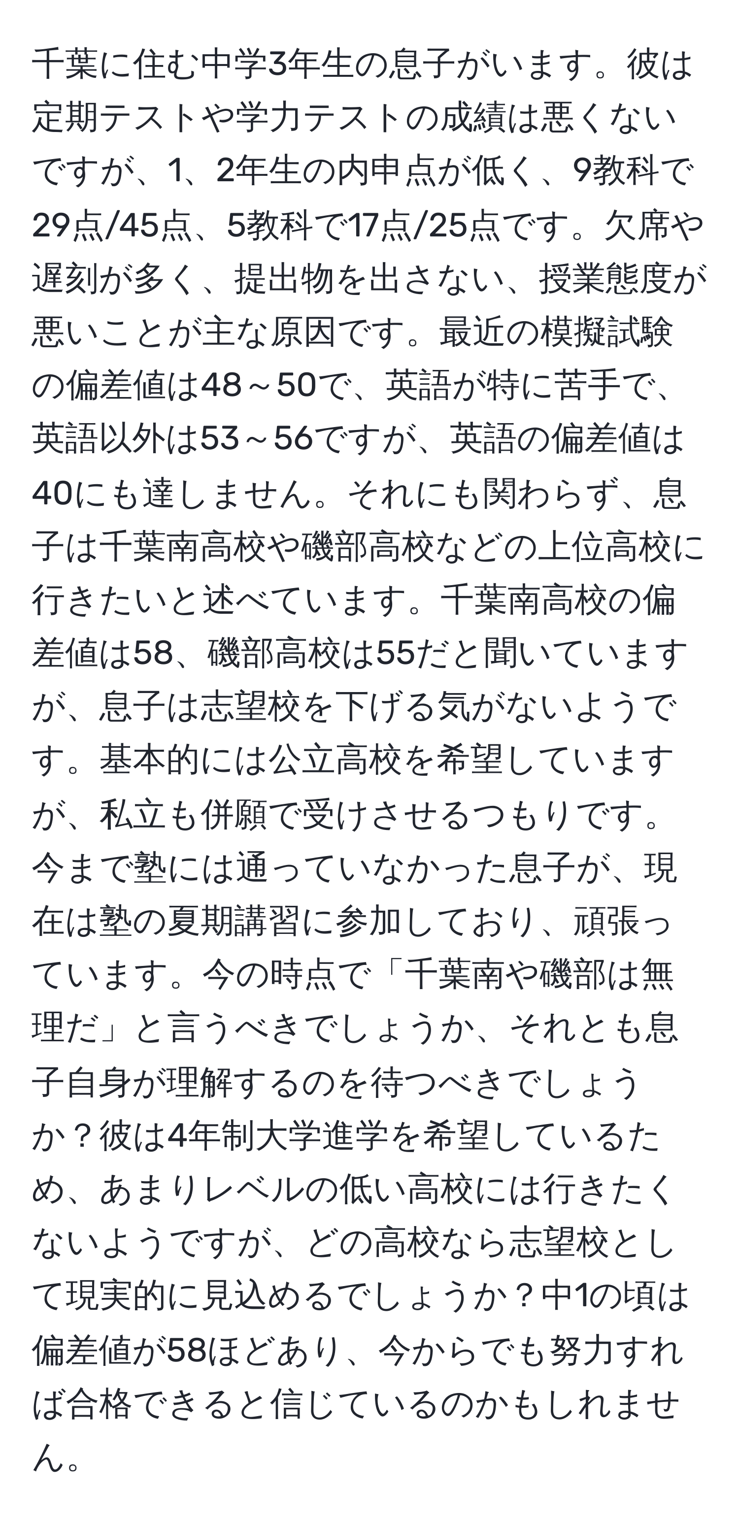 千葉に住む中学3年生の息子がいます。彼は定期テストや学力テストの成績は悪くないですが、1、2年生の内申点が低く、9教科で29点/45点、5教科で17点/25点です。欠席や遅刻が多く、提出物を出さない、授業態度が悪いことが主な原因です。最近の模擬試験の偏差値は48～50で、英語が特に苦手で、英語以外は53～56ですが、英語の偏差値は40にも達しません。それにも関わらず、息子は千葉南高校や磯部高校などの上位高校に行きたいと述べています。千葉南高校の偏差値は58、磯部高校は55だと聞いていますが、息子は志望校を下げる気がないようです。基本的には公立高校を希望していますが、私立も併願で受けさせるつもりです。今まで塾には通っていなかった息子が、現在は塾の夏期講習に参加しており、頑張っています。今の時点で「千葉南や磯部は無理だ」と言うべきでしょうか、それとも息子自身が理解するのを待つべきでしょうか？彼は4年制大学進学を希望しているため、あまりレベルの低い高校には行きたくないようですが、どの高校なら志望校として現実的に見込めるでしょうか？中1の頃は偏差値が58ほどあり、今からでも努力すれば合格できると信じているのかもしれません。