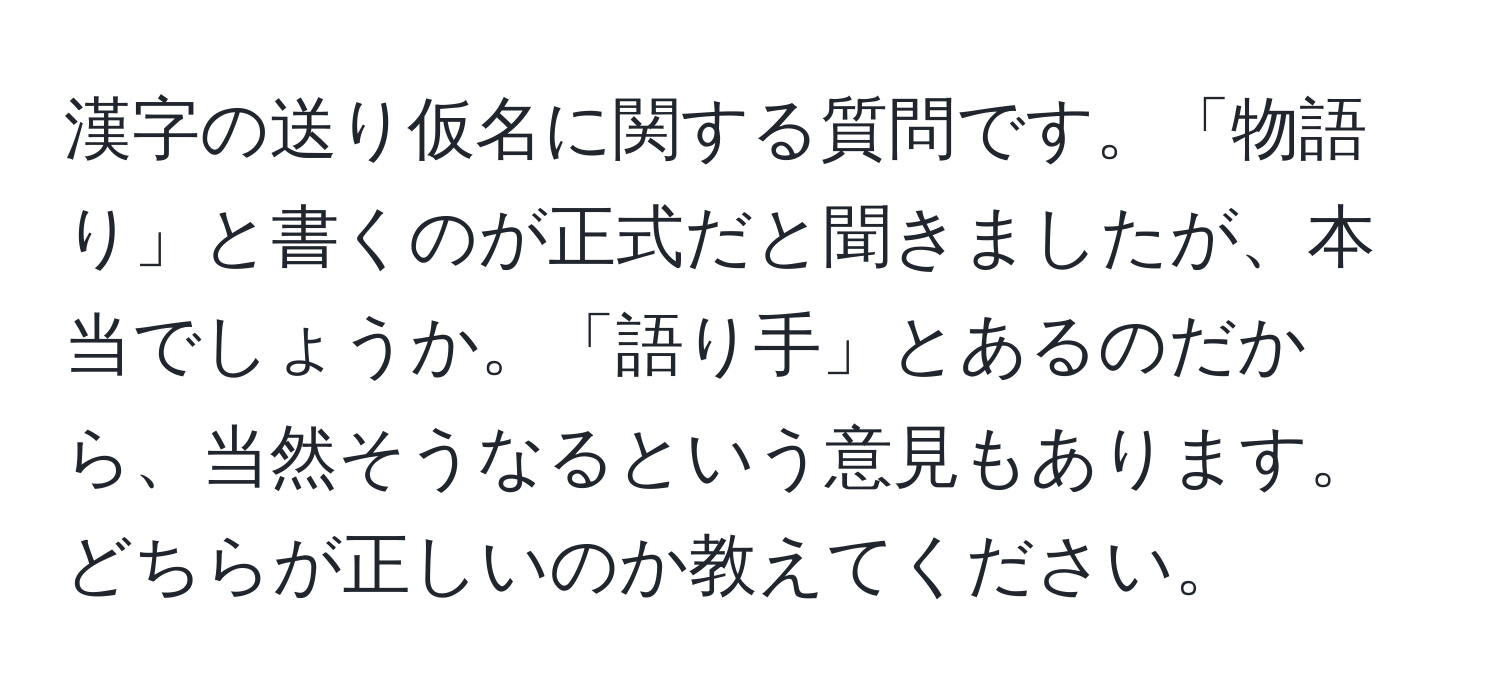 漢字の送り仮名に関する質問です。「物語り」と書くのが正式だと聞きましたが、本当でしょうか。「語り手」とあるのだから、当然そうなるという意見もあります。どちらが正しいのか教えてください。