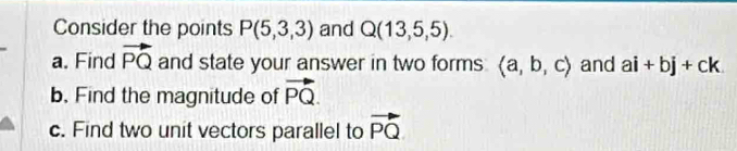 Consider the points P(5,3,3) and Q(13,5,5). 
a. Find vector PQ and state your answer in two forms langle a,b,crangle and ai+bj+ck
b. Find the magnitude of vector PQ. 
c. Find two unit vectors parallel to vector PQ