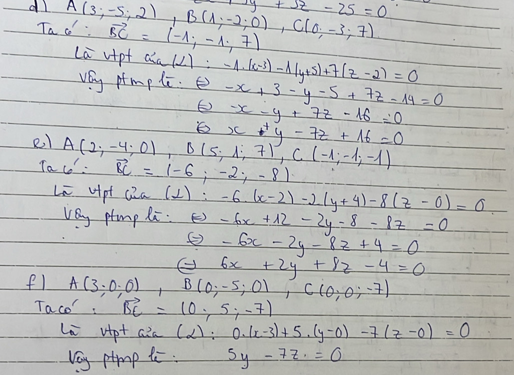 7xy+5z-25=0
dl A(3;-5;2), B(1;-2;0), C(0;-3;7)
Ta co: vector BC=(-1,-1,7)
La vipt a^2a(2):-1· (x-3)-lambda (y+5)+7(z-2)=0
vey ptmp le. E) -x+3-y-5+7z-14=0
-x-y+7z-16=0
x+y-7z+16=0
el A(2;-4;0), B(5;1;7), C(-1;-1;-1)
Ta co : vector BC=(-6;-2;-8)
Li Hpt Qia (⊥ ):-6· (x-2)-2(y+4)-8(z-0)=0
vey ptmp Ri. E) -6x+12-2y-8-8z=0
-6x-2y-8z+4=0
② 6x+2y+8z-4=0
f1 A(3;0;0), B(0;-5;0), C(0;0;-7)
Taco: vector BE=(0,5,-7)
La vipt aia( (alpha ):0.(x-3)+5.(y-0)-7(z-0)=0
Vey ptmp te : 5y-7z=0