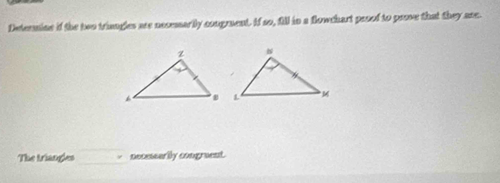 Deternine if the two triengles are necesarily congment. If so, fill in a flowchart prsof to peoe that they ase. 
The triangles necessarily congruent.