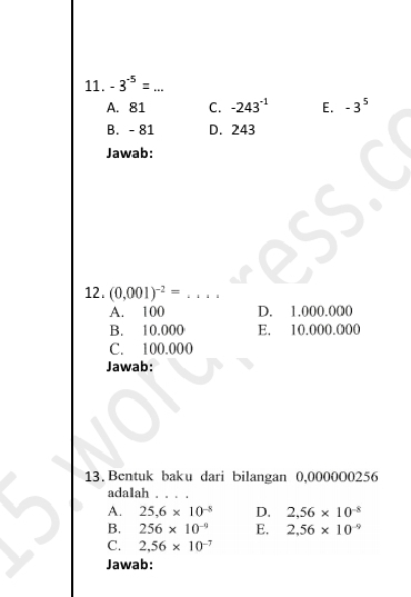 -3^(-5)= ++- _
A. 81 C. -243^(-1) E. -3^5
B. - 81 D. 243
Jawab:
12. (0,001)^-2=... _
A. 100 D. 1.000.000
B. 10.000 E. 10.000.000
C. 100.000
Jawab:
13. Bentuk baku dari bilangan 0,0000O0256
adalah . . . .
A. 25,6* 10^(-8) D. 2.56* 10^(-8)
B. 256* 10^(-9) E. 2.56* 10^(-9)
C. 2,56* 10^(-7)
Jawab: