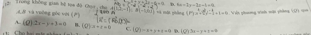 x+y+2z-6=0 D. 6x-2y-2z-1=0. 
2: Trong không gian hệ tọa độ Oxyz , cho A(1;2;-1); B(-1;0;1) và mặt phẳng (P):x+2y- 1/z +1=0. Viết phương trình mặt phẳng (Q) qua
A, B và vuông góc với (P)
A. (Q):2x-y+3=0 B. (Q):x+z=0 C. (Q):-x+y+z=0 D. (Q)· 3x-y+z=0
3 : Chọ hai mặt nhẳng (_ )