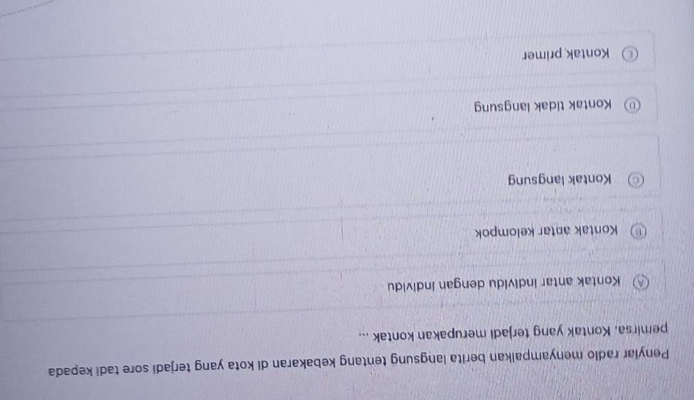 Penyiar radio menyampalkan berita langsung tentang kebakaran di kota yang terjadi sore tadi kepada
pemirsa. Kontak yang terjadi merupakan kontak ...
Kontak antar individu dengan individu
Kontak antar kelompok
Kontak langsung
Kontak tidak langsung
Kontak primer