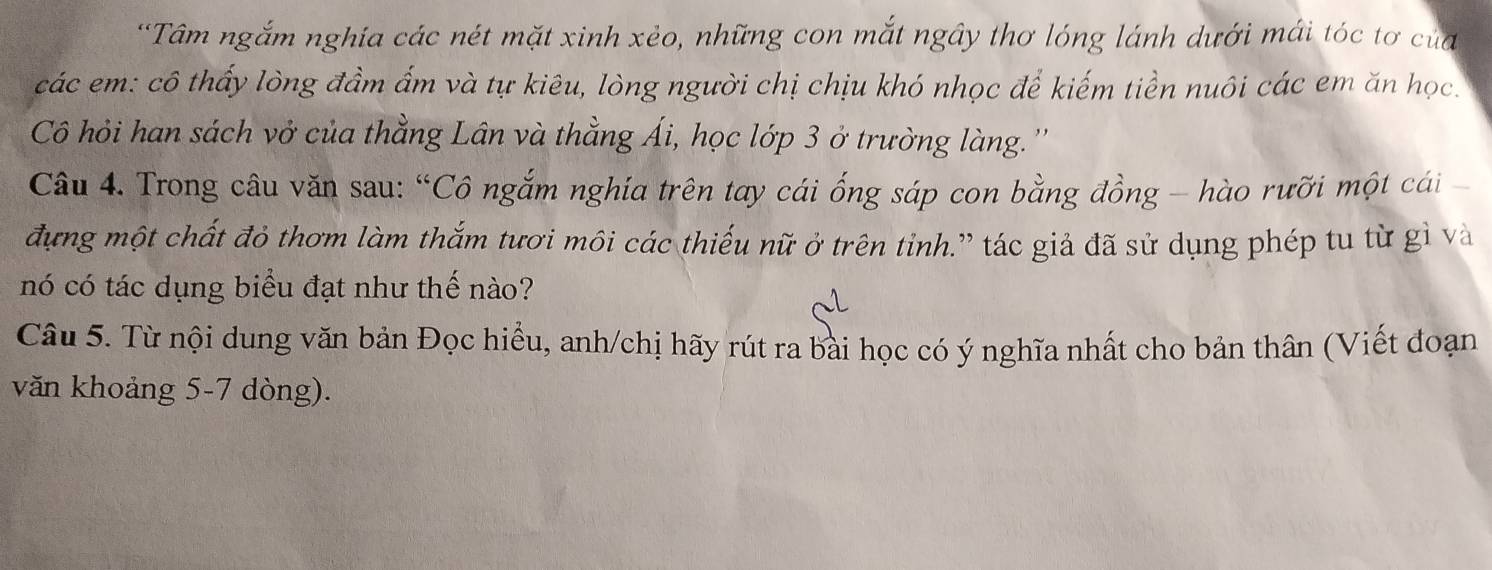 Tâm ngắm nghía các nét mặt xinh xẻo, những con mắt ngây thơ lóng lánh dưới mái tóc tơ của 
các em: cô thấy lòng đầm ẩm và tự kiêu, lòng người chị chịu khó nhọc để kiếm tiền nuôi các em ăn học. 
Cô hỏi han sách vở của thằng Lân và thằng Ái, học lớp 3 ở trường làng.'' 
Câu 4. Trong câu văn sau: “Cô ngắm nghía trên tay cái ống sáp con bằng đồng - hào rưỡi một cái 
đựng một chất đỏ thơm làm thắm tươi môi các thiếu nữ ở trên tỉnh.” tác giả đã sử dụng phép tu từ gì và 
nó có tác dụng biểu đạt như thế nào? 
Câu 5. Từ nội dung văn bản Đọc hiều, anh/chị hãy rút ra bài học có ý nghĩa nhất cho bản thân (Viết đoạn 
văn khoảng 5-7 dòng).