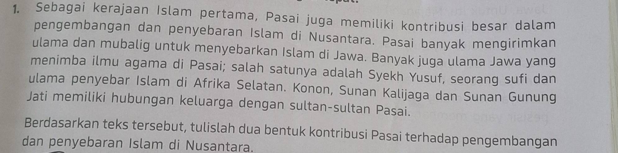 Sebagai kerajaan Islam pertama, Pasai juga memiliki kontribusi besar dalam 
pengembangan dan penyebaran Islam di Nusantara. Pasai banyak mengirimkan 
ulama dan mubalig untuk menyebarkan Islam di Jawa. Banyak juga ulama Jawa yang 
menimba ilmu agama di Pasai; salah satunya adalah Syekh Yusuf, seorang sufi dan 
ulama penyebar Islam di Afrika Selatan. Konon, Sunan Kalijaga dan Sunan Gunung 
Jati memiliki hubungan keluarga dengan sultan-sultan Pasai. 
Berdasarkan teks tersebut, tulislah dua bentuk kontribusi Pasai terhadap pengembangan 
dan penyebaran Islam di Nusantara.