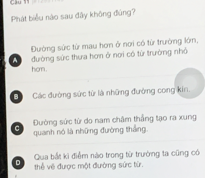 Phát biểu nào sau đây không đúng?
Đường sức từ mau hơn ở nơi có từ trường lớn,
A đường sức thưa hơn ở nơi có từ trường nhỏ
hơn.
Bộ Các đường sức từ là những đường cong kín.
Đường sức từ do nam châm thẳng tạo ra xung
C quanh nó là những đường thẳng.
Qua bất kì điểm nào trong từ trường ta cũng có
D thể vẽ được một đường sức từ.