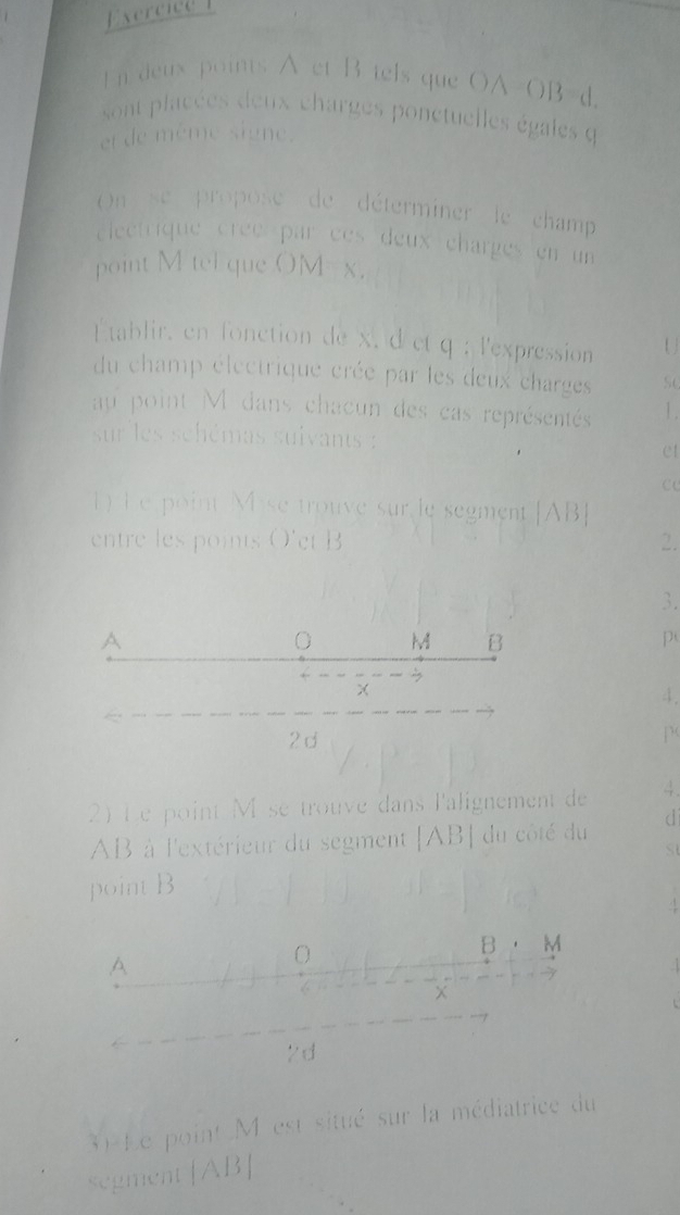 deux points A et B tels que OA=OB=d.
sont placées deux charges ponctuelles égales q
et de même signe.
On se propose de déterminer le champ
clectrique créé par cès deux charges en un 
point M tel que OM = x.
tablir, en fonction de x, d et q; l'expression U 
du champ électrique crée par les deux charges SC
au point M dans chacun des cas représentés 1.
sur les schémas suivants :
et
c
) Le point Mise trouve sur le segment [ AB  
entre les points O' et B 2.
3.
A
M B
p
3
4.
2d
2) Le point M se trouve dans l'alignement de 4.
AB à l'extérieur du segment [ AB| du côté du d
St
point B
1
B M
A
O
×
2d
30 Le point M est situé sur la médiatrice du
segment [AB|