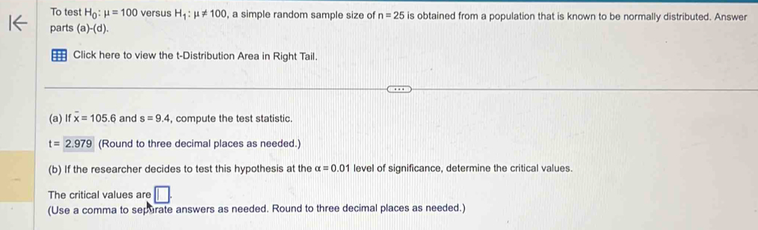 To test H_0:mu =100 versus H_1:mu != 100 , a simple random sample size of n=25 is obtained from a population that is known to be normally distributed. Answer 
parts (a)-(d). 
== Click here to view the t-Distribution Area in Right Tail. 
(a) Ifoverline x=105.6 and s=9.4 , compute the test statistic.
t=2.979 (Round to three decimal places as needed.) 
(b) If the researcher decides to test this hypothesis at the alpha =0.01 level of significance, determine the critical values. 
The critical values are □ . 
(Use a comma to sepurate answers as needed. Round to three decimal places as needed.)