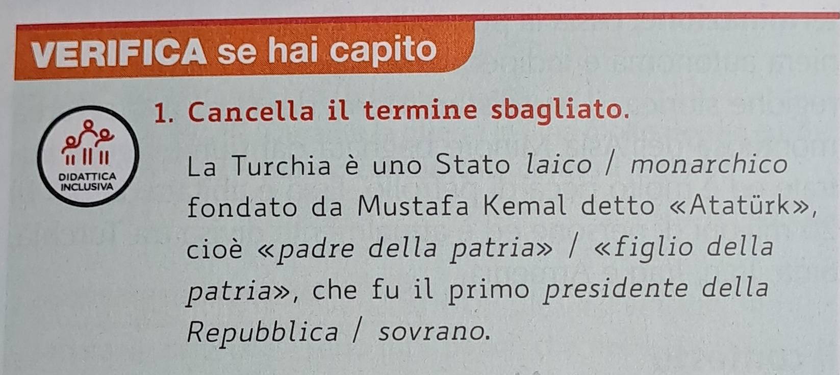 VERIFICA se hai capito 
1. Cancella il termine sbagliato. 
π Ⅱ 
DIDATTICA 
La Turchia è uno Stato laico / monarchico 
INCLUSIVA 
fondato da Mustafa Kemal detto «Atatürk», 
cioè «padre della patria» / «figlio della 
patria», che fu il primo presidente della 
Repubblica / sovrano.