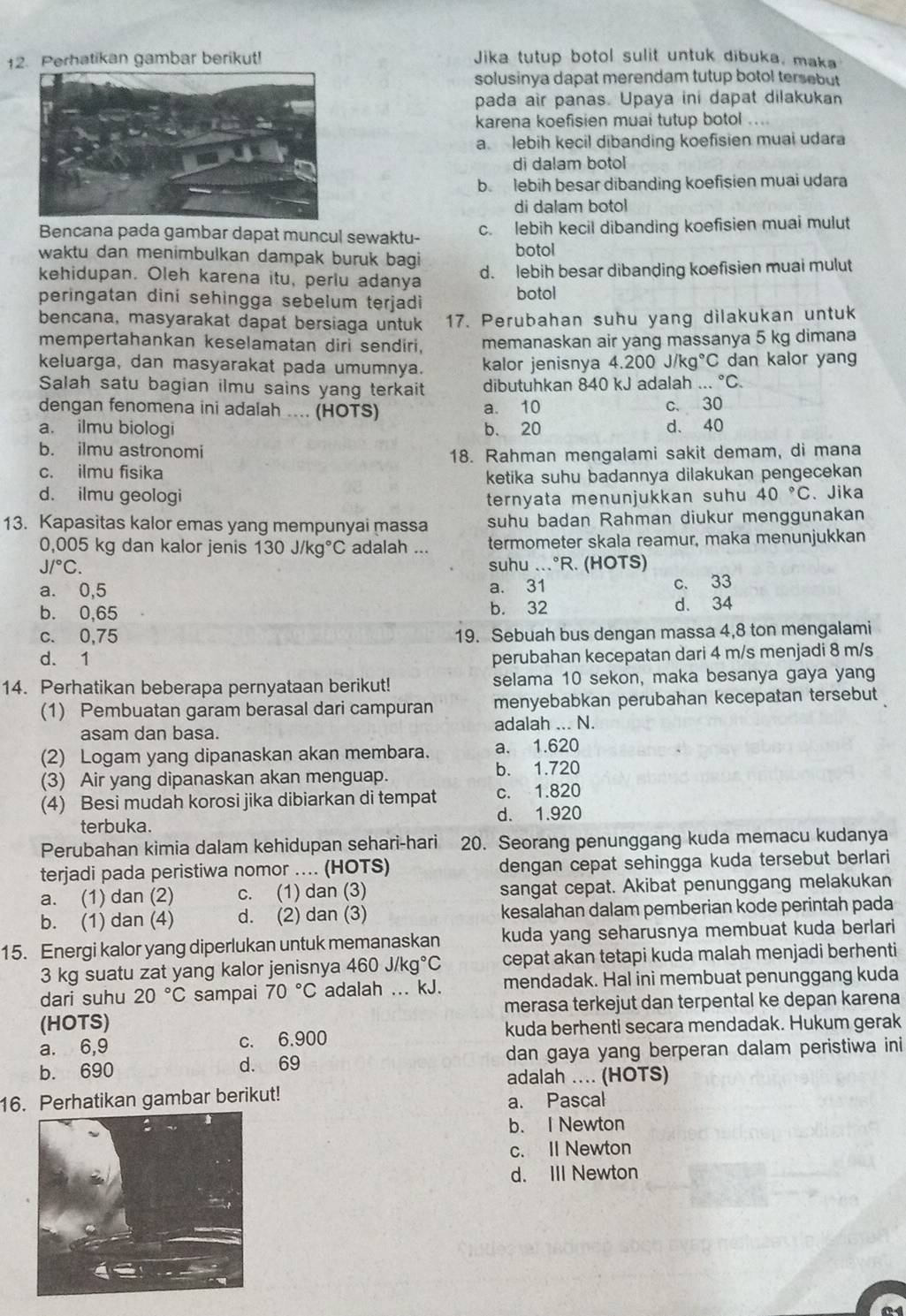 Perhatikan gambar berikut! Jika tutup botol sulit untuk dibuka, maka
solusinya dapat merendam tutup botol tersebut
pada air panas. Upaya ini dapat dilakukan
karena koefisien muai tutup botol ....
a. lebih kecil dibanding koefisien muai udara
di dalam botol
b. lebih besar dibanding koefisien muai udara
di dalam botol
Bencana pada gambar dapat muncul sewaktu- c. lebih kecil dibanding koefisien muai mulut
waktu dan menimbulkan dampak buruk bagi botol
kehidupan. Oleh karena itu, perlu adanya d. lebih besar dibanding koefisien muai mulut
peringatan dini sehingga sebelum terjadi botol
bencana, masyarakat dapat bersiaga untuk 17. Perubahan suhu yang dilakukan untuk
mempertahankan keselamatan diri sendiri, memanaskan air yang massanya 5 kg dimana
keluarga, dan masyarakat pada umumnya. kalor jenisnya 4.200j/kg° *C dan kalor yang
Salah satu bagian ilmu sains yang terkait dibutuhkan 840 kJ adalah ...^circ C.
dengan fenomena ini adalah .... (HOTS) a. 10 c. 30
a. ilmu biologi b. 20 d、 40
b. ilmu astronomi
18. Rahman mengalami sakit demam, di mana
c. ilmu fisika
ketika suhu badannya dilakukan pengecekan
d. ilmu geologi ternyata menunjukkan suhu 40°C 、Jika
13. Kapasitas kalor emas yang mempunyai massa suhu badan Rahman diukur menggunakan
0,005 kg dan kalor jenis 130J/kg°C adalah ... termometer skala reamur, maka menunjukkan
J/^circ C. suhu ...°R. (HOTS)
a. 0,5 a. 31 c. 33
b. 0,65 b. 32 d. 34
c. 0,75 19. Sebuah bus dengan massa 4,8 ton mengalami
d. 1 perubahan kecepatan dari 4 m/s menjadi 8 m/s
14. Perhatikan beberapa pernyataan berikut! selama 10 sekon, maka besanya gaya yang
(1) Pembuatan garam berasal dari campuran menyebabkan perubahan kecepatan tersebut
asam dan basa. adalah ... N.
(2) Logam yang dipanaskan akan membara. a. 1.620
(3) Air yang dipanaskan akan menguap. b. 1.720
(4) Besi mudah korosi jika dibiarkan di tempat c. 1.820
terbuka. d. 1.920
Perubahan kimia dalam kehidupan sehari-hari 20. Seorang penunggang kuda memacu kudanya
terjadi pada peristiwa nomor .... (HOTS) dengan cepat sehingga kuda tersebut berlari
a. (1) dan (2) c. (1) dan (3) sangat cepat. Akibat penunggang melakukan
b. (1) dan (4) d. (2) dan (3) kesalahan dalam pemberian kode perintah pada
15. Energi kalor yang diperlukan untuk memanaskan kuda yang seharusnya membuat kuda berlari
3 kg suatu zat yang kalor jenisnya 460J/kg°C cepat akan tetapi kuda malah menjadi berhenti
dari suhu 20°C sampai 70°C adalah ... kJ. mendadak. Hal ini membuat penunggang kuda
(HOTS) merasa terkejut dan terpental ke depan karena
a. 6,9 c. 6,900 kuda berhenti secara mendadak. Hukum gerak
b. 690 d. 69 dan gaya yang berperan dalam peristiwa ini
adalah ... (HOTS)
16. Perhatikan gambar berikut!
a. Pascal
b. I Newton
c. II Newton
d. III Newton