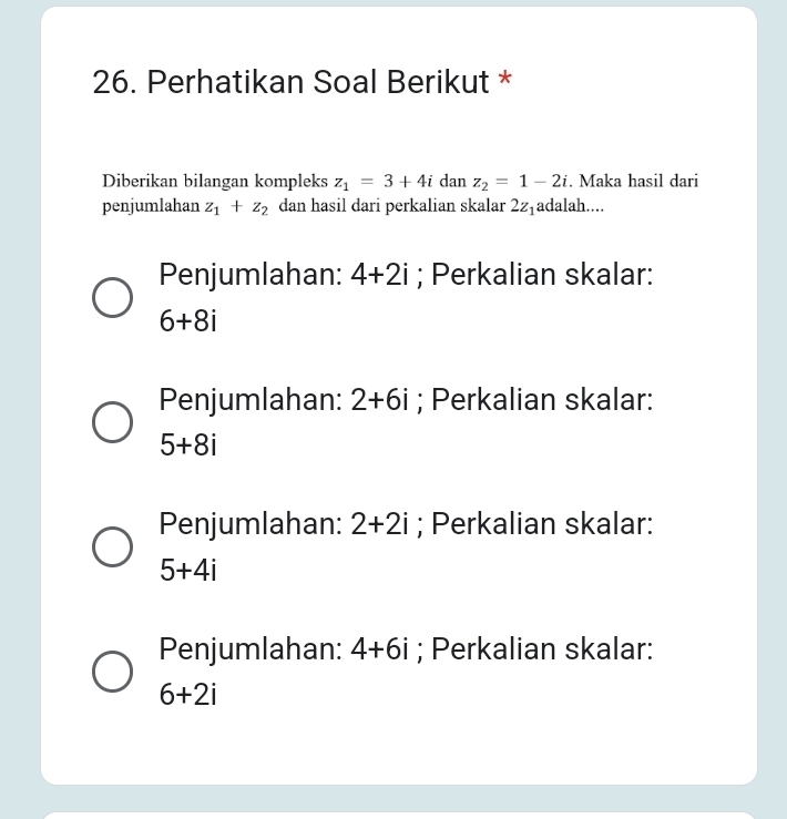 Perhatikan Soal Berikut *
Diberikan bilangan kompleks z_1=3+4i dan z_2=1-2i. Maka hasil dari
penjumlahan z_1+z_2 dan hasil dari perkalian skalar 2z_1 adalah....
Penjumlahan: 4+2i; Perkalian skalar:
6+8i
Penjumlahan: 2+6i; Perkalian skalar:
5+8i
Penjumlahan: 2+2i; Perkalian skalar:
5+4i
Penjumlahan: 4+6i; Perkalian skalar:
6+2i