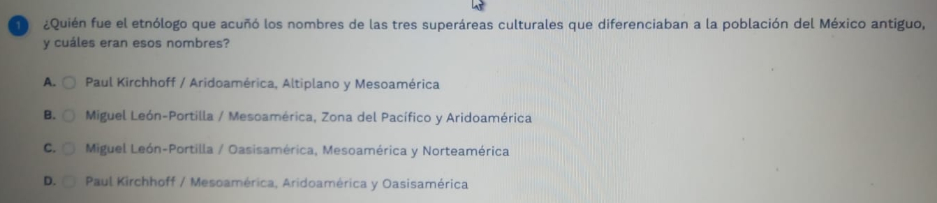 ¿Quién fue el etnólogo que acuñó los nombres de las tres superáreas culturales que diferenciaban a la población del México antiguo,
y cuáles eran esos nombres?
A. Paul Kirchhoff / Aridoamérica, Altiplano y Mesoamérica
B. C Miguel León-Portilla / Mesoamérica, Zona del Pacífico y Aridoamérica
C. Miguel León-Portilla / Oasisamérica, Mesoamérica y Norteamérica
D. Paul Kirchhoff / Mesoamérica, Aridoamérica y Oasisamérica