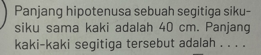 Panjang hipotenusa sebuah segitiga siku- 
siku sama kaki adalah 40 cm. Panjang 
kaki-kaki segitiga tersebut adalah . . . .